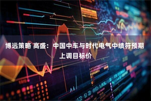 博远策略 高盛：中国中车与时代电气中绩符预期 上调目标价