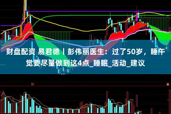 财盘配资 易君德丨彭伟丽医生：过了50岁，睡午觉要尽量做到这4点_睡眠_活动_建议