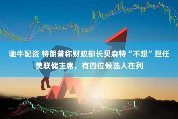 驰牛配资 特朗普称财政部长贝森特“不想”担任美联储主席，有四位候选人在列