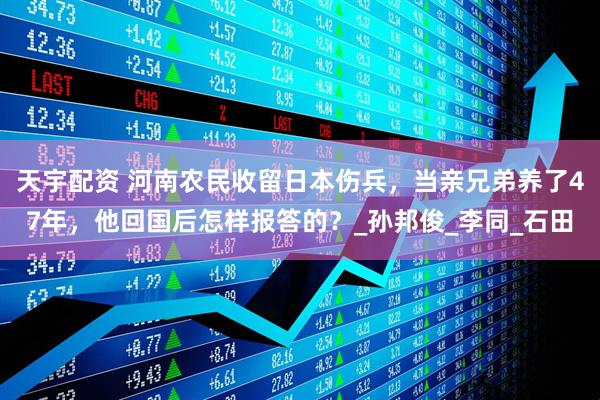 天宇配资 河南农民收留日本伤兵，当亲兄弟养了47年，他回国后怎样报答的？_孙邦俊_李同_石田