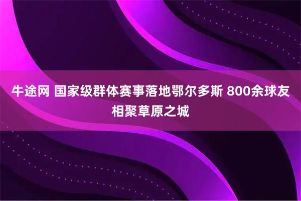 牛途网 国家级群体赛事落地鄂尔多斯 800余球友相聚草原之城